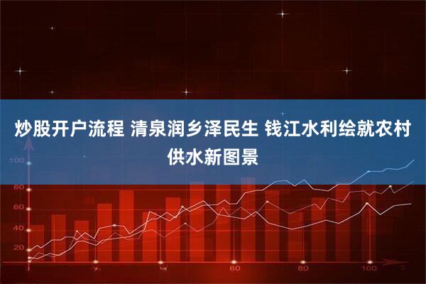 炒股开户流程 清泉润乡泽民生 钱江水利绘就农村供水新图景