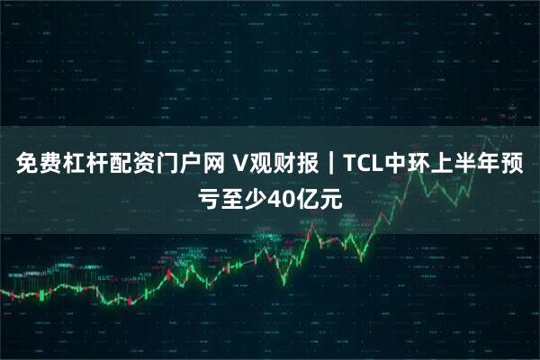 免费杠杆配资门户网 V观财报｜TCL中环上半年预亏至少40亿元