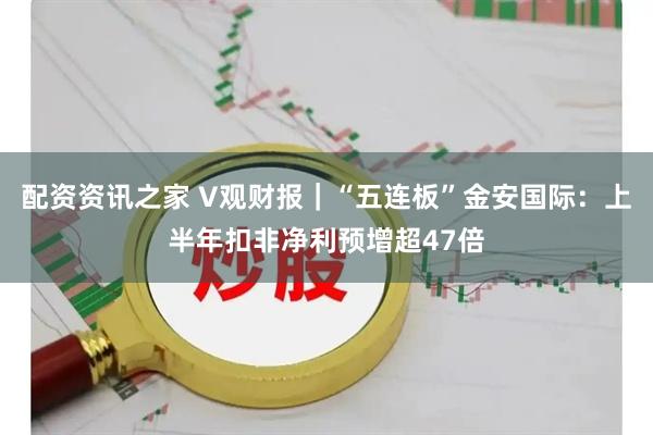 配资资讯之家 V观财报｜“五连板”金安国际：上半年扣非净利预增超47倍