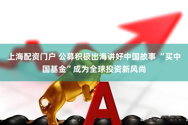 上海配资门户 公募积极出海讲好中国故事 “买中国基金”成为全球投资新风尚