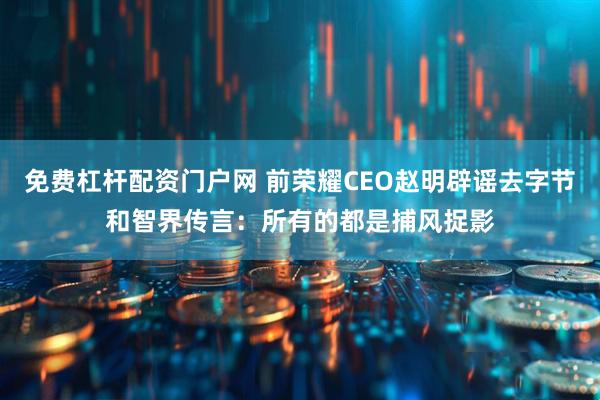 免费杠杆配资门户网 前荣耀CEO赵明辟谣去字节和智界传言：所有的都是捕风捉影