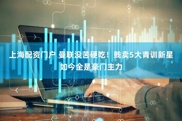 上海配资门户 曼联没苦硬吃！贱卖5大青训新星如今全是豪门主力