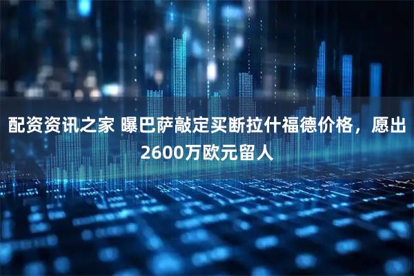 配资资讯之家 曝巴萨敲定买断拉什福德价格，愿出2600万欧元留人