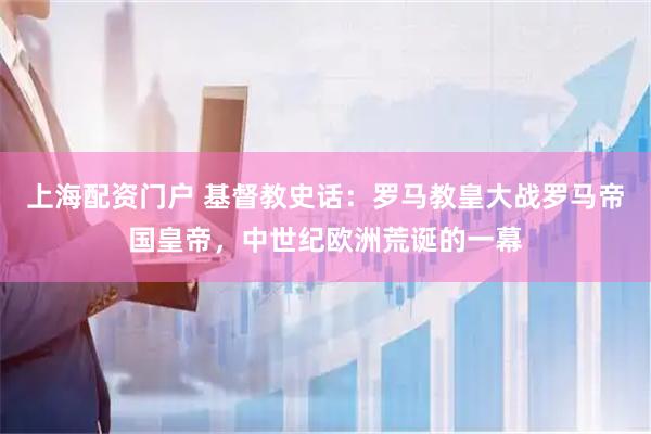上海配资门户 基督教史话：罗马教皇大战罗马帝国皇帝，中世纪欧洲荒诞的一幕