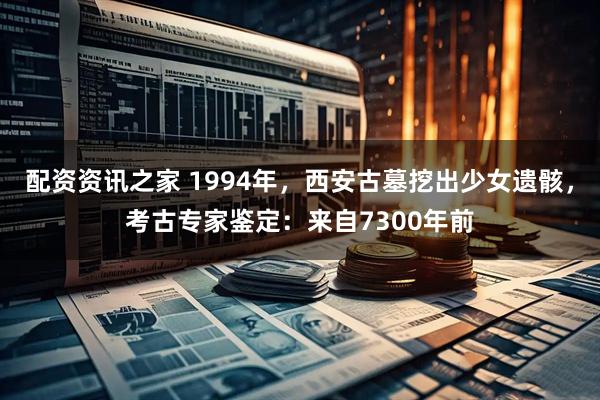 配资资讯之家 1994年，西安古墓挖出少女遗骸，考古专家鉴定：来自7300年前