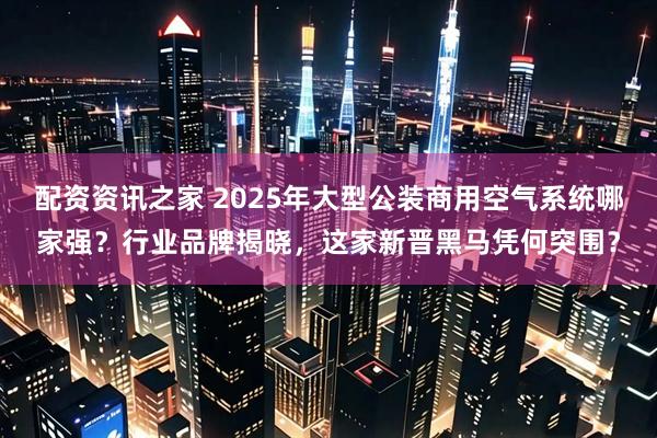 配资资讯之家 2025年大型公装商用空气系统哪家强?行业品牌揭晓,这家新晋黑马凭何突围?
