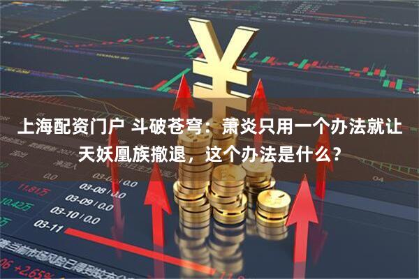 上海配资门户 斗破苍穹：萧炎只用一个办法就让天妖凰族撤退，这个办法是什么？