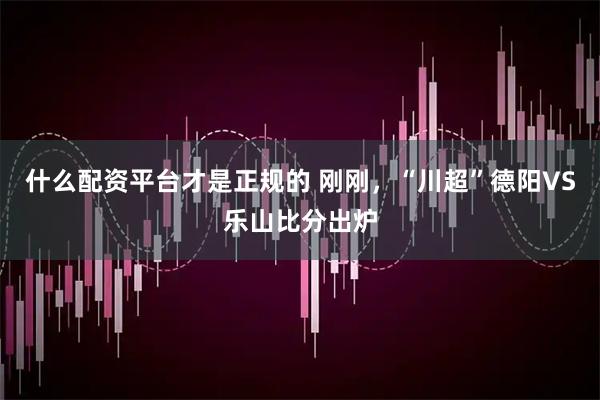 什么配资平台才是正规的 刚刚，“川超”德阳VS乐山比分出炉