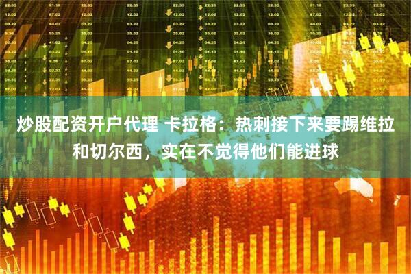 炒股配资开户代理 卡拉格：热刺接下来要踢维拉和切尔西，实在不觉得他们能进球